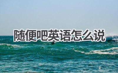 随便吧英语怎么说-580学习网